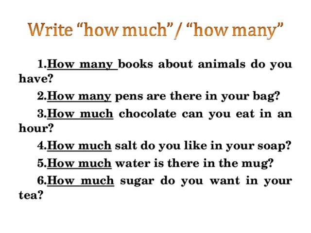 How many books about animals do you have? How many pens are there in your bag? How much chocolate can you eat in an hour? How much salt do you like in your soap? How much water is there in the mug? How much sugar do you want in your tea? 