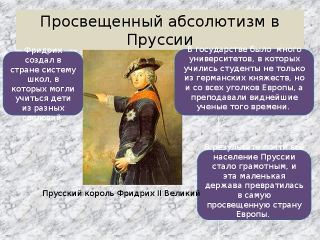Просвещенный абсолютизм в Пруссии В государстве было много университетов, в которых учились студенты не только из германских княжеств, но и со всех уголков Европы, а преподавали виднейшие ученые того времени. Фридрих создал в стране систему школ, в которых могли учиться дети из разных сословий. В результате почти все население Пруссии стало грамотным, и эта маленькая держава превратилась в самую просвещенную страну Европы. Прусский король Фридрих II Великий 
