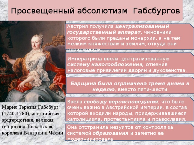 Просвещенный абсолютизм Габсбургов Австрия получила централизованный государственный аппарат, чиновники которого были преданы монархии, а не тем мелким княжествам и землям, откуда они происходили. Императрица ввела централизованную систему налогообложения, отменив налоговые привилегии дворян и духовенства. Барщина была ограничена тремя днями в неделю , вместо пяти-шести Ввела свободу вероисповедания , что было очень важно в Австрийской империи, в состав которой входили народы, придерживавшиеся католицизма, протестантизма и православия. Мария Терезия Габсбург (1740-1780), австрийская эрцгерцогиня, великая герцогиня Тосканская, королева Венгрии и Чехии Она отстранила иезуитов от контроля за системой образования и заметно ее модернизировала. 