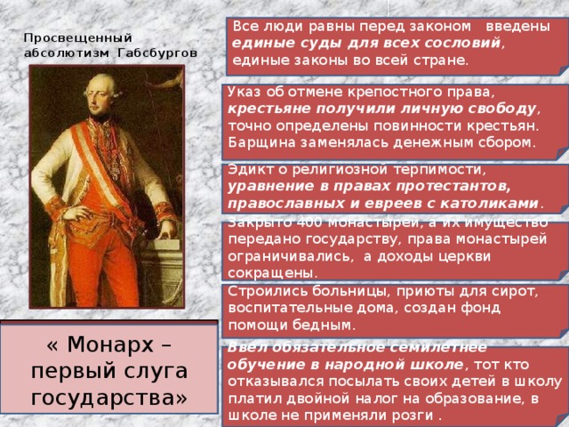 Просвещенный абсолютизм Габсбургов Все люди равны перед законом введены единые суды для всех сословий , единые законы во всей стране. Указ об отмене крепостного права, крестьяне получили личную свободу , точно определены повинности крестьян. Барщина заменялась денежным сбором. Эдикт о религиозной терпимости, уравнение в правах протестантов, православных и евреев с католиками . Закрыто 400 монастырей, а их имущество передано государству, права монастырей ограничивались, а доходы церкви сокращены. Строились больницы, приюты для сирот, воспитательные дома, создан фонд помощи бедным. Иосиф II (1780-1790) – император Священной Римской империи германской нации и правитель Австрии. « Монарх – первый слуга государства» Ввел обязательное семилетнее обучение в народной школе , тот кто отказывался посылать своих детей в школу платил двойной налог на образование, в школе не применяли розги . 