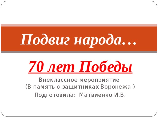 Подвиг народа… 70 лет Победы Внеклассное мероприятие  (В память о защитниках Воронежа ) Подготовила: Матвиенко И.В. 