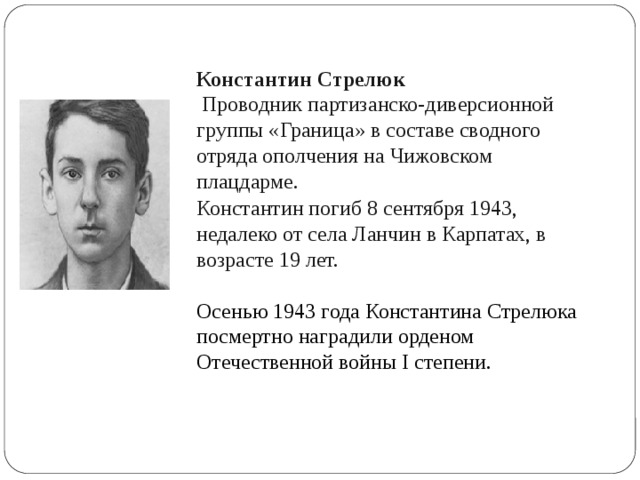 Константин Стрелюк  Проводник партизанско-диверсионной группы «Граница» в составе сводного отряда ополчения на Чижовском плацдарме.   Константин погиб 8 сентября 1943, недалеко от села Ланчин в Карпатах, в возрасте 19 лет. Осенью 1943 года Константина Стрелюка посмертно наградили орденом Отечественной войны I степени. 
