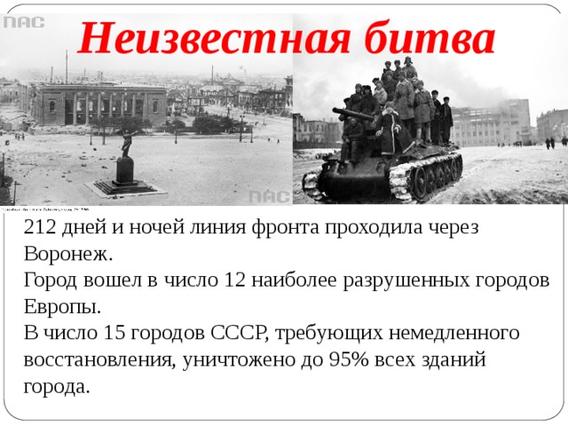 Неизвестная битва 212 дней и ночей линия фронта проходила через Воронеж.  Город вошел в число 12 наиболее разрушенных городов Европы.  В число 15 городов СССР, требующих немедленного восстановления, уничтожено до 95% всех зданий города. 