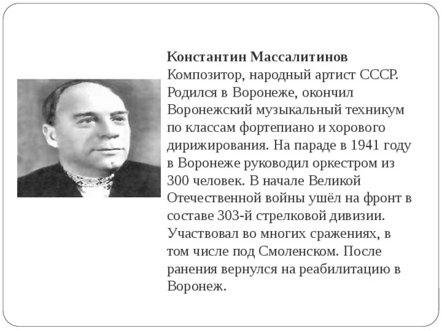 Константин Массалитинов Композитор, народный артист СССР. Родился в Воронеже, окончил Воронежский музыкальный техникум по классам фортепиано и хорового дирижирования. На параде в 1941 году в Воронеже руководил оркестром из 300 человек. В начале Великой Отечественной войны ушёл на фронт в составе 303-й стрелковой дивизии. Участвовал во многих сражениях, в том числе под Смоленском. После ранения вернулся на реабилитацию в Воронеж. 