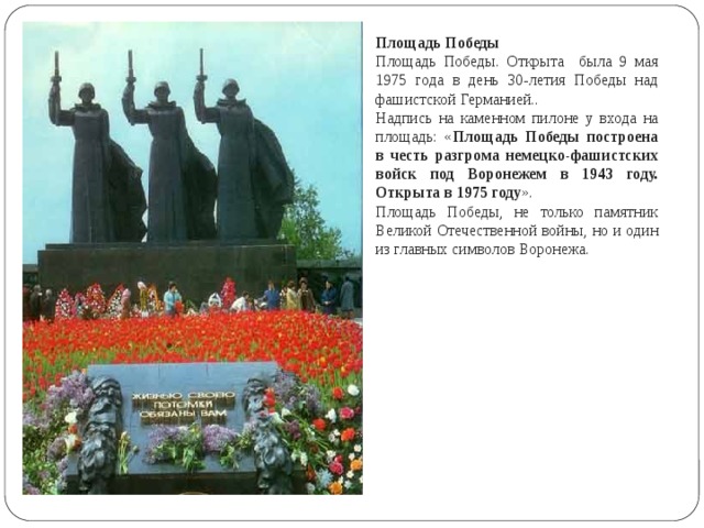 Площадь Победы Площадь Победы. Открыта была 9 мая 1975 года в день 30-летия Победы над фашистской Германией.. Надпись на каменном пилоне у входа на площадь: « Площадь Победы построена в честь разгрома немецко-фашистских войск под Воронежем в 1943 году. Открыта в 1975 году ». Площадь Победы, не только памятник Великой Отечественной войны, но и один из главных символов Воронежа. 