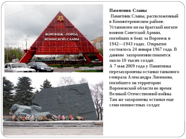 Памятник Славы  Памятник Славы, расположенный в Коминтерновском районе. Установлен он на братской могиле воинов Советской Армии, погибших в боях за Воронеж в 1942—1943 годах. Открытие состоялось 24 января 1967 года. В данном захоронении покоится около 10 тысяч солдат. А 7 мая 2009 года у Памятника перезахоронены останки танкового генерала Александра Лизюкова, погибшего на территории Воронежской области во время Великой Отечественной войны. Там же захоронены останки еще семи неизвестных солдат. 