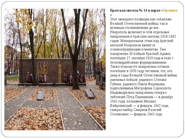 Братская могила № 14 в парке « Орленок » Этот мемориал посвящен как событиям Великой Отечественной войны, так и военным столкновениям до нее. Некрополь включает в себя отдельные захоронения и братские могилы 1919-1942 годов. Мемориальная стена над братской могилой Некрополя является основообразующим элементом. Там похоронено 45 бойцов Красной Армии, погибших 17 сентября 1919 года в боях с белогвардейскими формированиями.  Также этом месте захоронены останки погибших в 1930 году летчиков, тех, кто умер в годы Великой Отечественной войны раненных бойцов: рядового Степана Губина, рядового Павла Феденцева, подполковника Митрофана Сороколета. Индивидуально захоронены генерал-лейтенант Петр Пшенников — в декабре 1941 года, полковник Михаил Вайцеховский — в февраль 1942 года, генерал-майор Смирнов Василий Степанович — февраль 1942 года. 