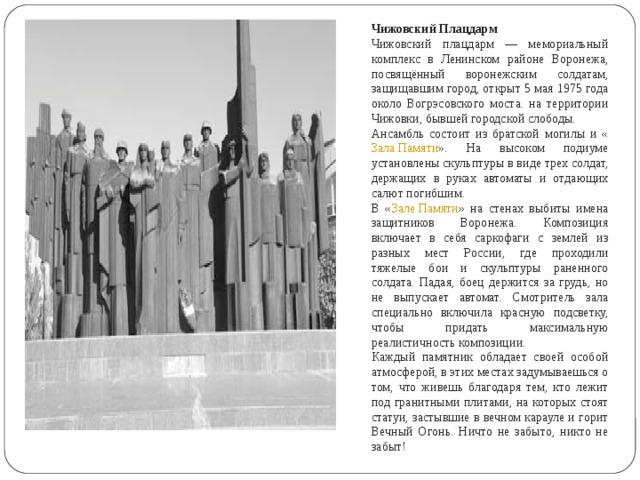 Чижовский Плацдарм Чижовский плацдарм — мемориальный комплекс в Ленинском районе Воронежа, посвящённый воронежским солдатам, защищавшим город, открыт 5 мая 1975 года около Вогрэсовского моста. на территории Чижовки, бывшей городской слободы. Ансамбль состоит из братской могилы и « Зала Памяти ». На высоком подиуме установлены скульптуры в виде трех солдат, держащих в руках автоматы и отдающих салют погибшим. В « Зале Памяти » на стенах выбиты имена защитников Воронежа. Композиция включает в себя саркофаги с землей из разных мест России, где проходили тяжелые бои и скульптуры раненного солдата. Падая, боец держится за грудь, но не выпускает автомат. Смотритель зала специально включила красную подсветку, чтобы придать максимальную реалистичность композиции. Каждый памятник обладает своей особой атмосферой, в этих местах задумываешься о том, что живешь благодаря тем, кто лежит под гранитными плитами, на которых стоят статуи, застывшие в вечном карауле и горит Вечный Огонь. Ничто не забыто, никто не забыт! 