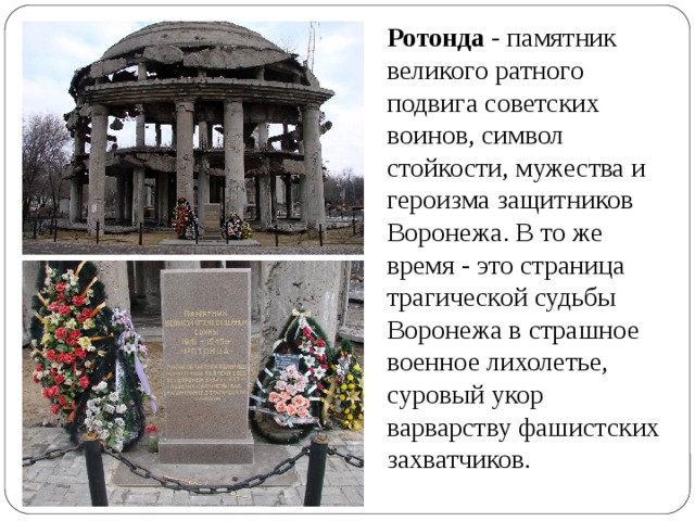 Ротонда - памятник великого ратного подвига советских воинов, символ стойкости, мужества и героизма защитников Воронежа. В то же время - это страница трагической судьбы Воронежа в страшное военное лихолетье, суровый укор варварству фашистских захватчиков. 
