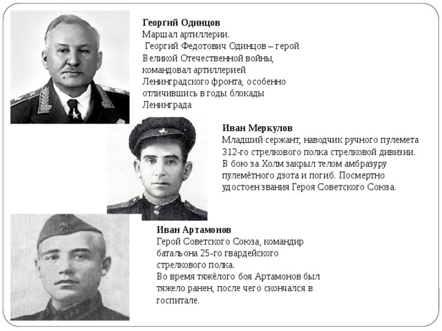 Георгий Одинцов  Маршал артиллерии.  Георгий Федотович Одинцов – герой Великой Отечественной войны, командовал артиллерией Ленинградского фронта, особенно отличившись в годы блокады Ленинграда Иван Меркулов Младший сержант, наводчик ручного пулемета 312-го стрелкового полка стрелковой дивизии. В бою за Холм закрыл телом амбразуру пулемётного дзота и погиб. Посмертно удостоен звания Героя Советского Союза. Иван Артамонов  Герой Советского Союза, командир батальона 25-го гвардейского стрелкового полка.  Во время тяжёлого боя Артамонов был тяжело ранен, после чего скончался в госпитале. 