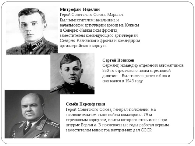 Семён Перевёрткин  Герой Советского Союза, генерал-полковник. На заключительном этапе войны командовал 79-м стрелковым корпусом, воины которого отличились при штурме Берлина. В послевоенные годы работал первым заместителем министра внутренних дел СССР. Митрофан Неделин  Герой Советского Союза. Маршал.  Был заместителем начальника и начальником артиллерии армии на Южном и Северно-Кавказском фронтах, заместителем командующего артиллерией Северно-Кавказского фронта и командиром артиллерийского корпуса. Сергей Новиков  Сержант, командир отделения автоматчиков 550-го стрелкового полка стрелковой дивизии. . Был тяжело ранен в бою и скончался в 1943 году.     