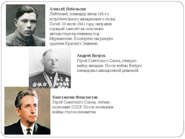 Андрей Витрук  Герой Советского Союза, генерал-майор авиации. После войны Витрук командовал авиационной дивизией. Алексей Небольсин Лейтенант, командир звена 145-го истребительного авиационного полка. Погиб 10 июля 1941 года, направив горящий самолёт на скопление автоцистерн противника под Мурманском. Посмертно награждён орденом Красного Знамени. Константин Феоктистов Герой Советского Союза, летчик-космонавт СССР. После окончания войны стал космонавтом. 