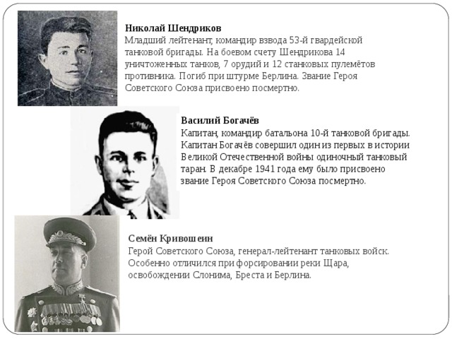 Николай Шендриков  Младший лейтенант, командир взвода 53-й гвардейской танковой бригады. На боевом счету Шендрикова 14 уничтоженных танков, 7 орудий и 12 станковых пулемётов противника. Погиб при штурме Берлина. Звание Героя Советского Союза присвоено посмертно. Семён Кривошеин  Герой Советского Союза, генерал-лейтенант танковых войск. Особенно отличился при форсировании реки Щара, освобождении Слонима, Бреста и Берлина.   Василий Богачёв Капитан, командир батальона 10-й танковой бригады. Капитан Богачёв совершил один из первых в истории Великой Отечественной войны одиночный танковый таран. В декабре 1941 года ему было присвоено звание Героя Советского Союза посмертно. 