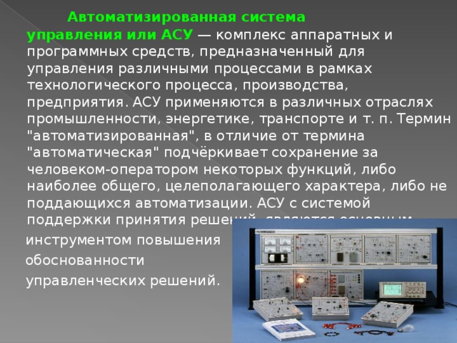  Автоматизированная система управления или АСУ   — комплекс аппаратных и программных средств, предназначенный для управления различными процессами в рамках технологического процесса, производства, предприятия. АСУ применяются в различных отраслях промышленности, энергетике, транспорте и т. п. Термин 