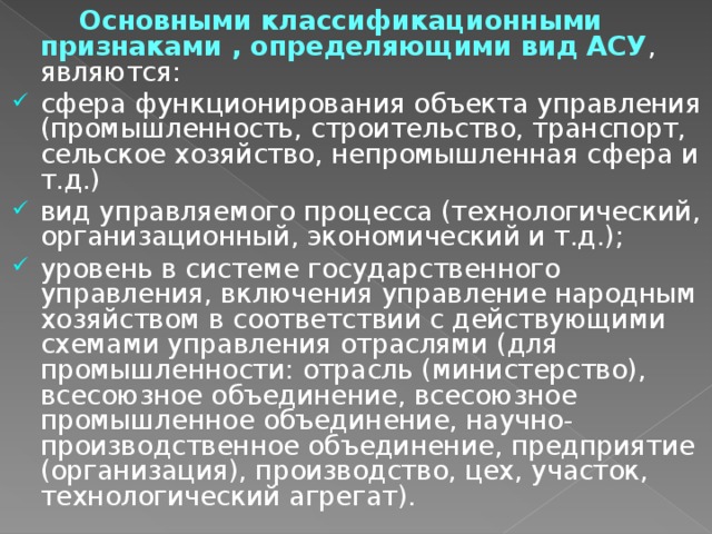  Основными классификационными признаками , определяющими вид АСУ , являются: сфера функционирования объекта управления (промышленность, строительство, транспорт, сельское хозяйство, непромышленная сфера и т.д.) вид управляемого процесса (технологический, организационный, экономический и т.д.); уровень в системе государственного управления, включения управление народным хозяйством в соответствии с действующими схемами управления отраслями (для промышленности: отрасль (министерство), всесоюзное объединение, всесоюзное промышленное объединение, научно-производственное объединение, предприятие (организация), производство, цех, участок, технологический агрегат). 
