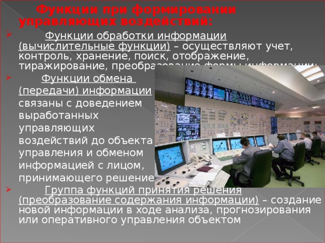  Функции при формировании управляющих воздействий:  Функции обработки информации (вычислительные функции) – осуществляют учет, контроль, хранение, поиск, отображение, тиражирование, преобразование формы информации;  Функции обмена  (передачи) информации –  связаны с доведением  выработанных  управляющих  воздействий до объекта  управления и обменом  информацией с лицом,  принимающего решение;  Группа функций принятия решения (преобразование содержания информации) – создание новой информации в ходе анализа, прогнозирования или оперативного управления объектом 
