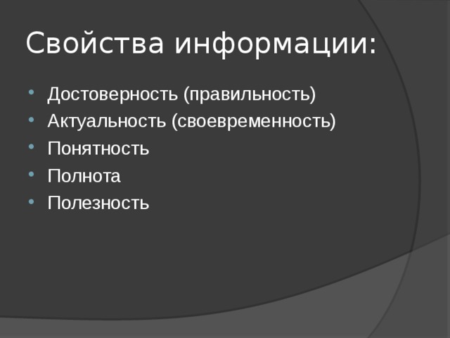 Свойства информации: Достоверность (правильность) Актуальность (своевременность) Понятность Полнота Полезность Достоверность Пример: Реклама не достоверна Тема в учебники математики достоверна 2. Своевременность Пример: Прошлогодняя газета – устаревшая Последние новости – актуально 3. Понятность Пример: Учебник физики – не понятен Записка от мамы – понятна 4. Полнота Пример: Строка из произведения – не полная Литературное произведение – полная 5. Полезность Пример: Приемы хорошей игры в футболе – полезно Вышивание крестиком – не полезно  