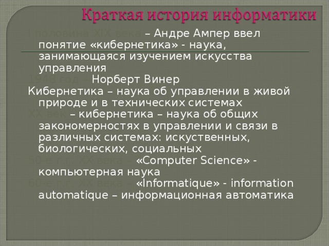 I половина XIX века – Андре Ампер ввел понятие «кибернетика» - наука, занимающаяся изучением искусства управления 1948 год – Норберт Винер Кибернетика – наука об управлении в живой природе и в технических системах XX век – кибернетика – наука об общих закономерностях в управлении и связи в различных системах: искуственных, биологических, социальных 50-е г.г. XX века – « Computer Science » - компьютерная наука 60-е г.г. XX века – « Informatique » - information automatique – информационная автоматика 
