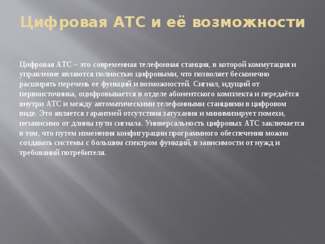 Цифровая АТС и её возможности   Цифровая АТС – это современная телефонная станция, в которой коммутация и управление являются полностью цифровыми, что позволяет бесконечно расширять перечень ее функций и возможностей. Сигнал, идущий от первоисточника, оцифровывается в отделе абонентского комплекта и передаётся внутри АТС и между автоматическими телефонными станциями в цифровом виде. Это является гарантией отсутствия затухания и минимизирует помехи, независимо от длины пути сигнала. Универсальность цифровых АТС заключается в том, что путем изменения конфигурации программного обеспечения можно создавать системы с большим спектром функций, в зависимости от нужд и требований потребителя.   