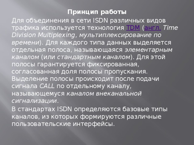 Принцип работы Для объединения в сети ISDN различных видов трафика используется технология  TDM  ( англ.   Time Division Multiplexing ,  мультиплексирование по времени ). Для каждого типа данных выделяется отдельная полоса, называющаяся  элементарным каналом  (или  стандартным каналом ). Для этой полосы гарантируется фиксированная, согласованная доля полосы пропускания. Выделение полосы происходит после подачи сигнала  CALL  по отдельному каналу, называющемуся  каналом внеканальной сигнализации . В стандартах ISDN определяются базовые типы каналов, из которых формируются различные пользовательские интерфейсы. 