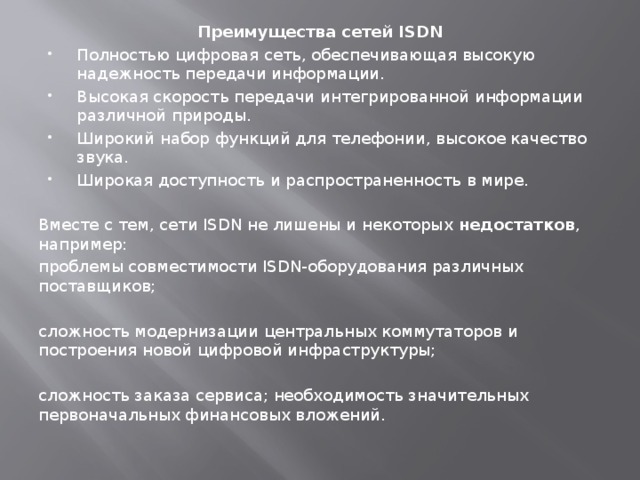 Преимущества сетей ISDN Полностью цифровая сеть, обеспечивающая высокую надежность передачи информации. Высокая скорость передачи интегрированной информации различной природы. Широкий набор функций для телефонии, высокое качество звука. Широкая доступность и распространенность в мире. Вместе с тем, сети ISDN не лишены и некоторых недостатков , например: проблемы совместимости ISDN-оборудования различных поставщиков; сложность модернизации центральных коммутаторов и построения новой цифровой инфраструктуры; сложность заказа сервиса; необходимость значительных первоначальных финансовых вложений. 