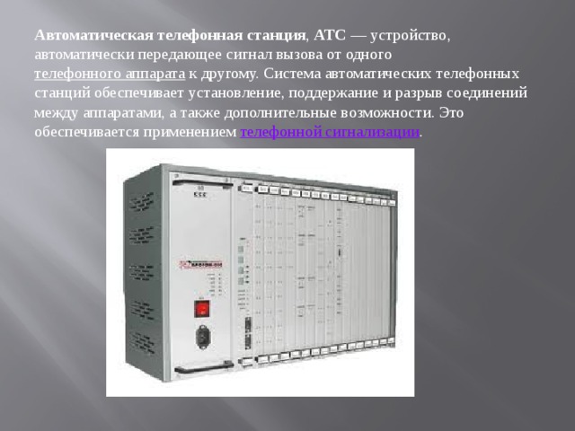 Автоматическая телефонная станция ,  АТС  — устройство, автоматически передающее сигнал вызова от одного  телефонного аппарата  к другому. Система автоматических телефонных станций обеспечивает установление, поддержание и разрыв соединений между аппаратами, а также дополнительные возможности. Это обеспечивается применением телефонной сигнализации . 