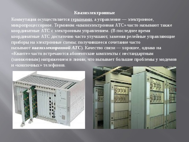 Квазиэлектронные Коммутация осуществляется  герконами , а управление — электронное, микропроцессорное. Термином «квазиэлектронная АТС» часто называют также координатные АТС с электронным управлением. (В последнее время координатные АТС достаточно часто улучшают, заменяя релейные управляющие приборы на электронные схемы; получившееся сочетание часто называют  квазиэлектронной АТС ). Качество связи — хорошее, однако на «Кванте» часто встречаются абонентские комплекты с нестандартным (заниженным) напряжением в линии, что вызывает большие проблемы у модемов и «кнопочных» телефонов. 