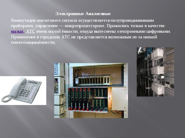  Электронные Аналоговые Коммутация аналогового сигнала осуществляется полупроводниковыми приборами, управление — микропроцессорное. Прижились только в качестве  малых АТС  очень малой ёмкости, откуда вытеснены электронными цифровыми. Применение в городских АТС не представляется возможным из-за низкой помехозащищённости. 