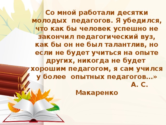 Со мной работали десятки молодых педагогов. Я убедился, что как бы человек успешно не закончил педагогический вуз, как бы он не был талантлив, но если не будет учиться на опыте других, никогда не будет хорошим педагогом, я сам учился у более опытных педагогов…»  А. С. Макаренко   