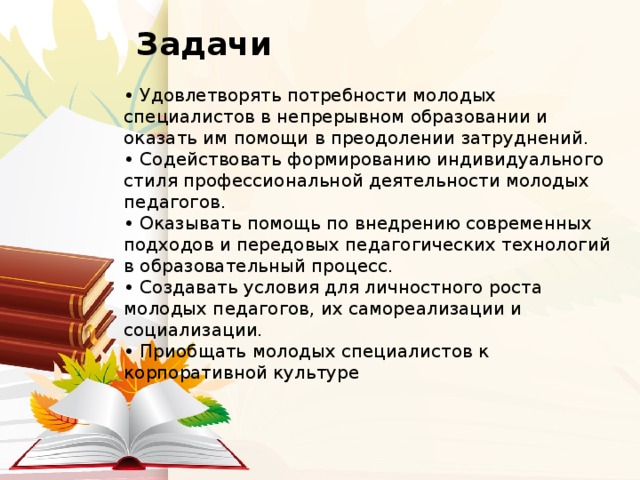  Задачи   • Удовлетворять потребности молодых специалистов в непрерывном образовании и оказать им помощи в преодолении затруднений.  • Содействовать формированию индивидуального стиля профессиональной деятельности молодых педагогов.  • Оказывать помощь по внедрению современных подходов и передовых педагогических технологий в образовательный процесс.  • Создавать условия для личностного роста молодых педагогов, их самореализации и социализации.  • Приобщать молодых специалистов к корпоративной культуре 