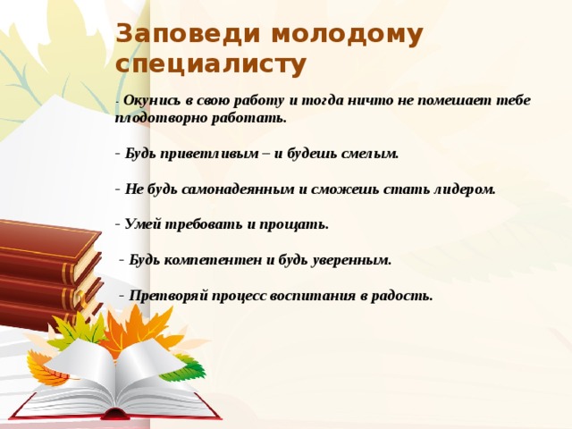 Заповеди молодому специалисту     - Окунись в свою работу и тогда ничто не помешает тебе плодотворно работать.     - Будь приветливым – и будешь смелым.     - Не будь самонадеянным и сможешь стать лидером.     - Умей требовать и прощать.      - Будь компетентен и будь уверенным.      - Претворяй процесс воспитания в радость.          