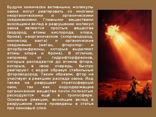 Будучи химически активными, молекулы озона могут реагировать со многими неорганическими и органическими соединениями. Главными веществами вносящими вклад в разрушению молекул озона являются простые вещества (водород, атомы кислорода, хлора, брома), неорганические (хлороводород, моноксид азота) и органические соединения (метан, фторхлор- и фторбромфреоны, которые выделяют атомы хлора и брома). В отличие, например от гидрофторфреонов, которые распадаются до атомов фтора, которые, в свою очередь, быстро реагируют с водой образуя стабильный фтороводород. Таким образом, фтор не участвует в реакциях распада озона. Йод также не разрушает стратосферный озон, так как йодсодержащие органические вещества почти полностью расходуются ещё в тропосфере. Основные реакции, вносящие вклад в разрушение озона приведены в статье про озоновый слой. 