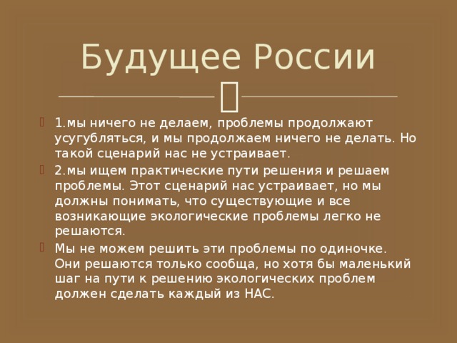 Будущее России 1.мы ничего не делаем, проблемы продолжают усугубляться, и мы продолжаем ничего не делать. Но такой сценарий нас не устраивает. 2.мы ищем практические пути решения и решаем проблемы. Этот сценарий нас устраивает, но мы должны понимать, что существующие и все возникающие экологические проблемы легко не решаются. Мы не можем решить эти проблемы по одиночке. Они решаются только сообща, но хотя бы маленький шаг на пути к решению экологических проблем должен сделать каждый из НАС. 