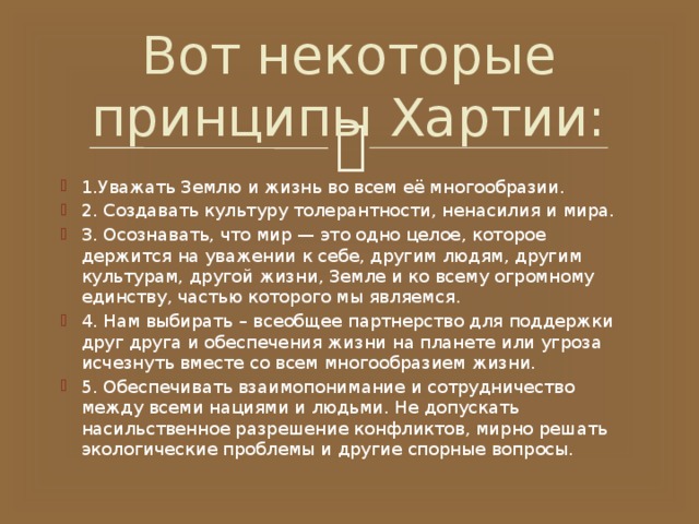 Вот некоторые принципы Хартии: 1.Уважать Землю и жизнь во всем её многообразии. 2. Создавать культуру толерантности, ненасилия и мира. 3. Осознавать, что мир — это одно целое, которое держится на уважении к себе, другим людям, другим культурам, другой жизни, Земле и ко всему огромному единству, частью которого мы являемся. 4. Нам выбирать – всеобщее партнерство для поддержки друг друга и обеспечения жизни на планете или угроза исчезнуть вместе со всем многообразием жизни. 5. Обеспечивать взаимопонимание и сотрудничество между всеми нациями и людьми. Не допускать насильственное разрешение конфликтов, мирно решать экологические проблемы и другие спорные вопросы. 