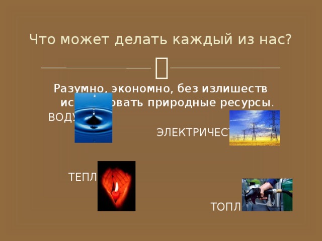 Что может делать каждый из нас? Разумно, экономно, без излишеств использовать природные ресурсы .  ВОДУ  ЭЛЕКТРИЧЕСТВО  ТЕПЛО  ТОПЛИВО 