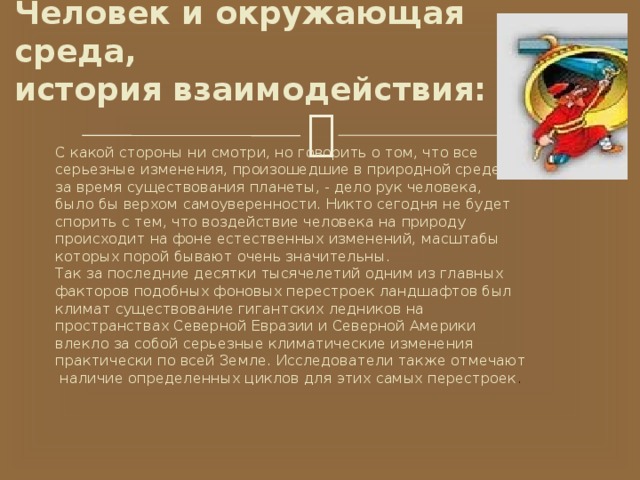  Человек и окружающая среда,  история взаимодействия:   С какой стороны ни смотри, но говорить о том, что все серьезные изменения, произошедшие в природной среде за время существования планеты, - дело рук человека, было бы верхом самоуверенности. Никто сегодня не будет спорить с тем, что воздействие человека на природу происходит на фоне естественных изменений, масштабы которых порой бывают очень значительны. Так за последние десятки тысячелетий одним из главных факторов подобных фоновых перестроек ландшафтов был климат существование гигантских ледников на пространствах Северной Евразии и Северной Америки влекло за собой серьезные климатические изменения практически по всей Земле. Исследователи также отмечают  наличие определенных циклов для этих самых перестроек . 