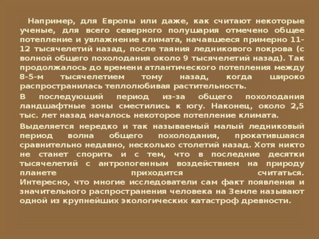   Например, для Европы или даже, как считают некоторые ученые, для всего северного полушария отмечено общее потепление и увлажнение климата, начавшееся примерно 11-12 тысячелетий назад, после таяния ледникового покрова (с волной общего похолодания около 9 тысячелетий назад). Так продолжалось до времени атлантического потепления между 8-5-м тысячелетием тому назад, когда широко распространилась теплолюбивая растительность. В последующий период из-за общего похолодания ландшафтные зоны сместились к югу. Наконец, около 2,5 тыс. лет назад началось некоторое потепление климата. Выделяется нередко и так называемый малый ледниковый период волна общего похолодания, прокатившаяся сравнительно недавно, несколько столетий назад. Хотя никто не станет спорить и с тем, что в последние десятки тысячелетий с антропогенным воздействием на природу планете приходится считаться.  Интересно, что многие исследователи сам факт появления и значительного распространения человека на Земле называют одной из крупнейших экологических катастроф древности. 