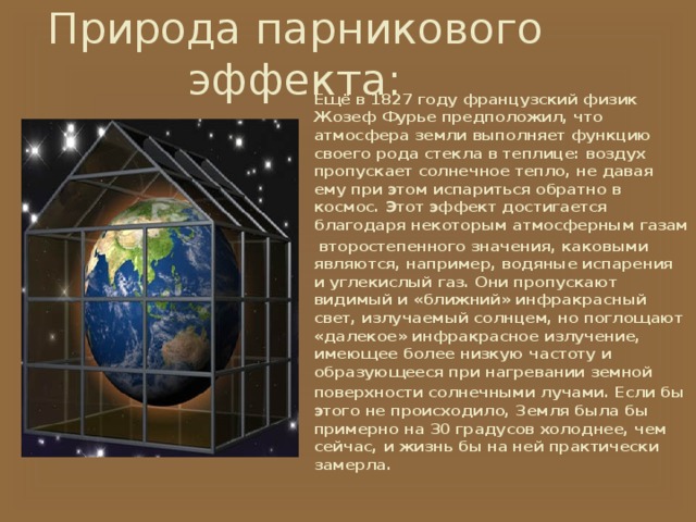 Природа парникового эффекта:   Ещё в 1827 году французский физик Жозеф Фурье предположил, что атмосфера земли выполняет функцию своего рода стекла в теплице: воздух пропускает солнечное тепло, не давая ему при этом испариться обратно в космос. Этот эффект достигается благодаря некоторым атмосферным газам  второстепенного значения, каковыми являются, например, водяные испарения и углекислый газ. Они пропускают видимый и «ближний» инфракрасный свет, излучаемый солнцем, но поглощают «далекое» инфракрасное излучение, имеющее более низкую частоту и образующееся при нагревании земной поверхности солнечными лучами. Если бы этого не происходило, Земля была бы примерно на 30 градусов холоднее, чем сейчас, и жизнь бы на ней практически замерла. 