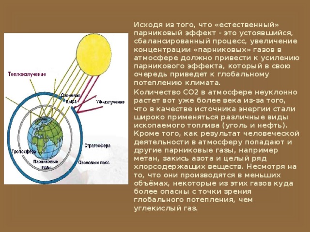 Исходя из того, что «естественный» парниковый эффект - это устоявшийся, сбалансированный процесс, увеличение концентрации «парниковых» газов в атмосфере должно привести к усилению парникового эффекта, который в свою очередь приведет к глобальному потеплению климата. Количество CO2 в атмосфере неуклонно растет вот уже более века из-за того, что в качестве источника энергии стали широко применяться различные виды ископаемого топлива (уголь и нефть). Кроме того, как результат человеческой деятельности в атмосферу попадают и другие парниковые газы, например метан, закись азота и целый ряд хлорсодержащих веществ. Несмотря на то, что они производятся в меньших объёмах, некоторые из этих газов куда более опасны с точки зрения глобального потепления, чем углекислый газ. 