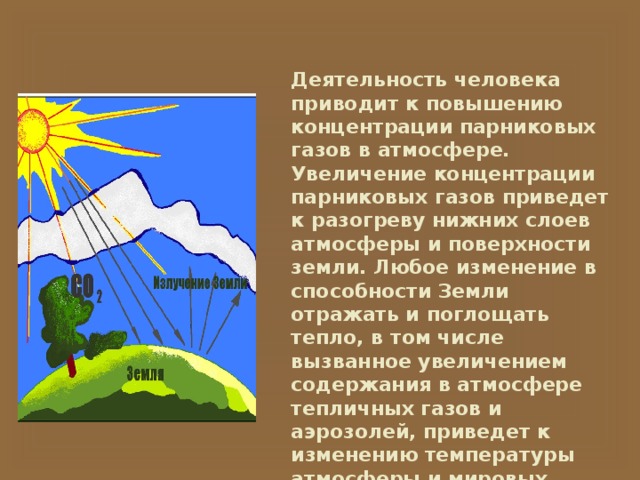 Деятельность человека приводит к повышению концентрации парниковых газов в атмосфере. Увеличение концентрации парниковых газов приведет к разогреву нижних слоев атмосферы и поверхности земли. Любое изменение в способности Земли отражать и поглощать тепло, в том числе вызванное увеличением содержания в атмосфере тепличных газов и аэрозолей, приведет к изменению температуры атмосферы и мировых океанов и нарушит устойчивые типы циркуляции и погоды. 