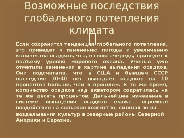 Возможные последствия глобального потепления климата Если сохранится тенденция глобального потепления, это приведет к изменению погоды и увеличению количества осадков, что, в свою очередь, приведет к подъему уровня мирового океана. Ученые уже отметили изменения в картине выпадения осадков. Они подсчитали, что в США и бывшем СССР последние 30-40 лет выпадает осадков на 10 процентов больше, чем в прошлом. В то же время, количество осадков над экватором сократилась на те же десять процентов. Дальнейшее изменение в системе выпадения осадков окажет огромное воздействие на сельское хозяйство, смещая зоны возделывания культур в северные районы Северной Америки и Евразии. 
