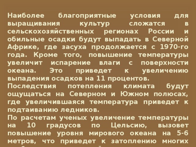Наиболее благоприятные условия для выращивания культур сложатся в сельскохозяйственных регионах России и обильные осадки будут выпадать в Северной Африке, где засуха продолжается с 1970-го года. Кроме того, повышение температуры увеличит испарение влаги с поверхности океана. Это приведет к увеличению выпадения осадков на 11 процентов. Последствия потепления климата будут ощущаться на Северном и Южном полюсах, где увеличившаяся температура приведет к подтаиванию ледников. По расчетам ученых увеличение температуры на 10 градусов по Цельсию, вызовет повышение уровня мирового океана на 5-6 метров, что приведет к затоплению многих прибрежных территорий во всем мире. 