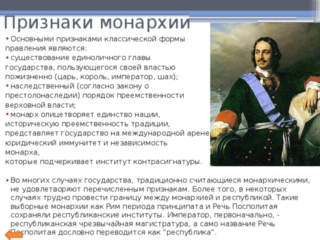 Признаки монархии Основными признаками классической формы правления являются: существование единоличного главы государства, пользующегося своей властью пожизненно (царь, король, император, шах); наследственный (согласно закону о престолонаследии) порядок преемственности верховной власти; монарх олицетворяет единство нации, историческую преемственность традиции, представляет государство на международной арене; юридический иммунитет и независимость монарха, которые подчеркивает институт контрасигнатуры. Во многих случаях государства, традиционно считающиеся монархическими, не удовлетворяют перечисленным признакам. Более того, в некоторых случаях трудно провести границу между монархией и республикой. Такие выборные монархии как Рим периода принципата и Речь Посполитая сохраняли республиканские институты. Император, первоначально, - республиканская чрезвычайная магистратура, а само название Речь Посполитая дословно переводится как 