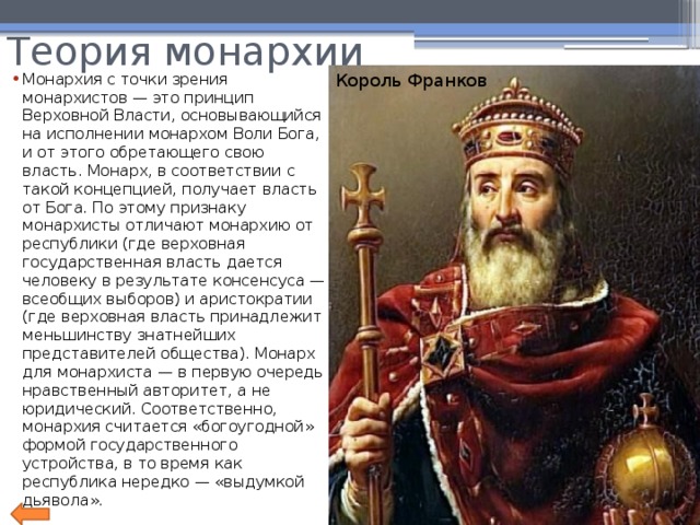 Теория монархии Король Франков Монархия с точки зрения монархистов — это принцип Верховной Власти, основывающийся на исполнении монархом Воли Бога, и от этого обретающего свою власть. Монарх, в соответствии с такой концепцией, получает власть от Бога. По этому признаку монархисты отличают монархию от республики (где верховная государственная власть дается человеку в результате консенсуса — всеобщих выборов) и аристократии (где верховная власть принадлежит меньшинству знатнейших представителей общества). Монарх для монархиста — в первую очередь нравственный авторитет, а не юридический. Соответственно, монархия считается «богоугодной» формой государственного устройства, в то время как республика нередко — «выдумкой дьявола». 