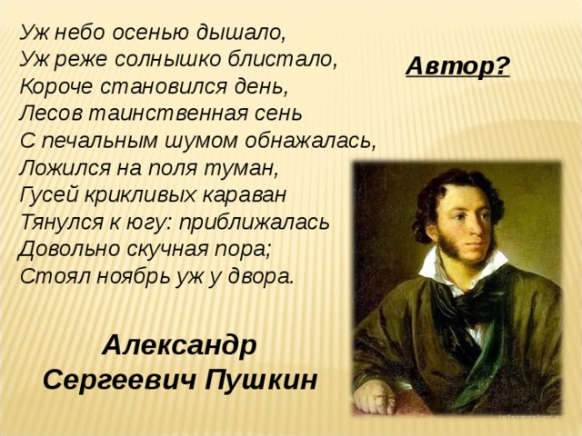 Уж небо осенью дышало,  Уж реже солнышко блистало,  Короче становился день,  Лесов таинственная сень  С печальным шумом обнажалась,  Ложился на поля туман,  Гусей крикливых караван  Тянулся к югу: приближалась  Довольно скучная пора;  Стоял ноябрь уж у двора. Автор? Александр Сергеевич Пушкин 