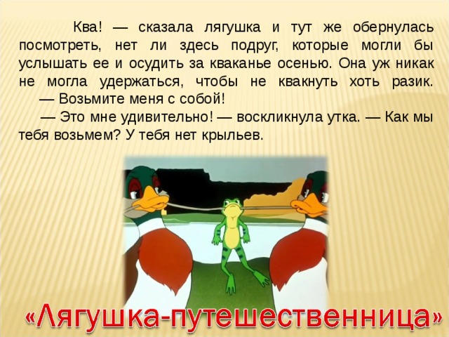  Ква! — сказала лягушка и тут же обернулась посмотреть, нет ли здесь подруг, которые могли бы услышать ее и осудить за кваканье осенью. Она уж никак не могла удержаться, чтобы не квакнуть хоть разик.  — Возьмите меня с собой! — Это мне удивительно! — воскликнула утка. — Как мы тебя возьмем? У тебя нет крыльев. 