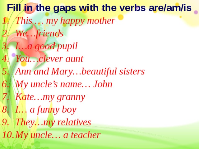 Fill in the gaps with the verbs are/am/is This … my happy mother We…friends I…a good pupil You…clever aunt Ann and Mary…beautiful sisters My uncle’s name… John Kate…my granny  I… a funny boy They…my relatives My uncle… a teacher  