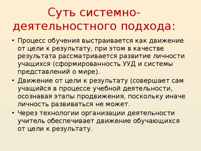 Суть системно-деятельностного подхода: Процесс обучения выстраивается как движение от цели к результату, при этом в качестве результата рассматривается развитие личности учащихся (сформированность УУД и системы представлений о мире). Движение от цели к результату (совершает сам учащийся в процессе учебной деятельности, осознавая этапы продвижения, поскольку иначе личность развиваться не может. Через технологии организации деятельности учитель обеспечивает движение обучающихся от цели к результату.  