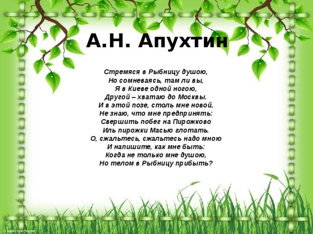 А.Н. Апухтин      Стремяся в Рыбницу душою, Но сомневаясь, там ли вы, Я в Киеве одной ногою, Другой – хватаю до Москвы. И в этой позе, столь мне новой, Не знаю, что мне предпринять: Свершить побег на Пирожково Иль пирожки Масью глотать. О, сжальтесь, сжальтесь надо мною И напишите, как мне быть: Когда не только мне душою, Но телом в Рыбницу прибыть? 