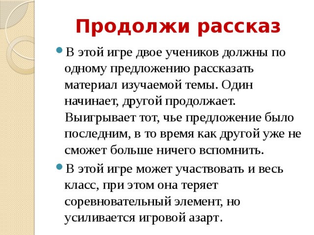 Продолжи рассказ В этой игре двое учеников должны по одному предложению рассказать материал изучаемой темы. Один начинает, другой продолжает. Выигрывает тот, чье предложение было последним, в то время как другой уже не сможет больше ничего вспомнить. В этой игре может участвовать и весь класс, при этом она теряет соревновательный элемент, но усиливается игровой азарт . 
